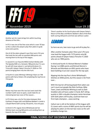Fantasy Formula One 2019 Page 1
8th
November 2019 Issue 19.10
MEXICO
Another win for Lewis brings him within touching
distance of the title...
In FF1 it was one of the few races which is over 70 laps
so this is where the players play their jokers to grab
some extra points.
Out of all the jokers played it was Pete Lane's Pit Lane
that took the win with an excellent 846 points and
moving them to the top of the league..
In second it's our faourite MOG Graham Bickley with
The Speedy NIRC on a fantastic 788 points but I'm sure
he will still moan about it. Just behind Graham it's
Trimcraft's Satyen Fakey's Porsche F1 2020 on 754
points bringing them into the title hunt.
In fourth it's Lewis Whiting's Whiting's Flyers on 748
points with Harry Hickers HK completing the top five on
714 points.
USA
Bottas may have won the race but Lewis took title
number 6 with races to spare, could make for an
interesting last two races of the season...
In FF1 there was a tie for first place between Nick
Carthew's Proppa Job1 and Mathew Baldwin's Lando is
a Stupid Name both scoring 724 points, nice one guys.
In third it's FF1 regular Anne Whitehead and her
Stitches team scoring 660 points and sending them up
towards the top of the table.
There's another tie for fourth place with Satyen Fakey's
Return of the Mac and Martin Baldwin's Best of the Rest
both scoring 330 points and that was without a joker.
LEAGUE
So here we are, two races to go and all to play for..
After another fantastic joker Pete Lane's Pit Lane
now lead the league with 7173 points only 80
points ahead of Satyen Fakey's Porsche F1 2020
who are on 7093 points.
In third and fourth it's Richard Morton's Rubber
Racing 1 on 6985 points and Richard Warren's
Wizards and Wombats on 6951 points who have
been battling it out over season for the top spot.
Nipping into the top five is Anne Whitehead's
Stitches on 6936 points, but this season is far from
over...
With the top ten all having played their jokers we
can't count out people like Nick Carthew, Mike
Tawn, Lewis and Nicola Whiting as well as Dale
Sneddon who all have a joker in hand, BUT sitting
quietly in 24th is double champion Jamie Henshaw
with both jokers still to play, could we have our
first triple champion....oooo exciting
Callum Lee is still at the bottom of the league with
CL Losers with a score of 4047 points but he will be
playing his jokers on the last two races so this will
probably change too.
FINAL SCORES OUT DECEMBER 13TH …
 