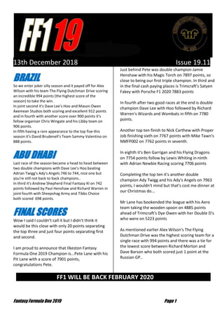 Fantasy Formula One 2019 Page 1
13th December 2018 Issue 19.11
BRAZIL
So we enter joker silly season and it payed off for Alex
Wilson with his team The Flying Dutchman Drive scoring
an incredible 994 points (the highest score of the
season) to take the win.
In joint second it's Dave Lee's Hoo and Mason Owen
Axemean Studios both scoring and excellent 912 points
and in fourth with another score over 900 points it's
fellow organiser Chris Wingate and his Libby team on
906 points.
In fifth having a rare appearance to the top five this
season it's David Brudenell's Team Sammy Valentino on
888 points.
ABU DHABI
Last race of the season became a head to head between
two double champions with Dave Lee's Hoo beating
Adrian Twigg's Ady's Angels 746 to 744, nice one but
you're still not back to back champions..
In third it's Andrew Shepherd Final Fantasy XI on 742
points followed by Paul Henshaw and Richard Warren in
joint fourth with Sheepshag Army and Tibbs Choice
both scored 698 points.
FINAL SCORES
Wow I said I couldn't call it but I didn't think it
would be this close with only 20 points separating
the top three and just four points separating first
and second.
I am proud to announce that Ilkeston Fantasy
Formula One 2019 Champion is...Pete Lane with his
Pit Lane with a score of 7901 points,
congratulations Pete.
Just behind Pete was double champion Jamie
Henshaw with his Magic Torch on 7897 points, so
close to being our first triple champion. In third and
in the final cash paying places is Trimcraft's Satyen
Fakey with Porsche F1 2020 7883 points
In fourth after two good races at the end is double
champion Dave Lee with Hoo followed by Richard
Warren's Wizards and Wombats in fifth on 7780
points.
Another top ten finish to Nick Carthew with Proper
Job finishing sixth on 7767 points with Mike Tawn's
NMFP002 on 7762 points in seventh.
In eighth it's Ben Garrigan and his Flying Dragons
on 7754 points follow by Lewis Whiting in ninth
with Adrian Newbie Racing scoring 7706 points
Completing the top ten it's another double
champion Ady Twigg and his Ady's Angels on 7963
points, I wouldn't mind but that's cost me dinner at
our Christmas do...
Mr Lane has bookended the league with his Aero
team taking the wooden spoon on 4885 points
ahead of Trimcraft's Dye Owen with her Double D's
who were on 5223 points
As mentioned earlier Alex Wilson's The Flying
Dutchman Drive was the highest scoring team for a
single race with 994 points and there was a tie for
the lowest score between Richard Morton and
Dave Barson who both scored just 1 point at the
Russian GP..
FF1 WILL BE BACK FEBRUARY 2020 …
 