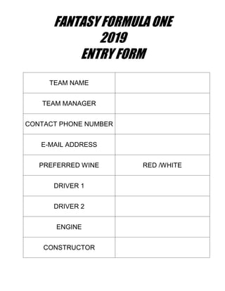 FANTASY FORMULA ONE
2019
ENTRY FORM
TEAM NAME
TEAM MANAGER
CONTACT PHONE NUMBER
E-MAIL ADDRESS
PREFERRED WINE RED /WHITE
DRIVER 1
DRIVER 2
ENGINE
CONSTRUCTOR
 