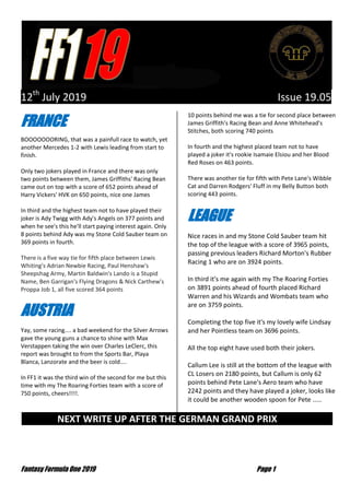 Fantasy Formula One 2019 Page 1
12th
July 2019 Issue 19.05
FRANCE
BOOOOOOORING, that was a painfull race to watch, yet
another Mercedes 1-2 with Lewis leading from start to
finish.
Only two jokers played in France and there was only
two points between them, James Griffiths' Racing Bean
came out on top with a score of 652 points ahead of
Harry Vickers' HVK on 650 points, nice one James
In third and the highest team not to have played their
joker is Ady Twigg with Ady's Angels on 377 points and
when he see's this he'll start paying interest again. Only
8 points behind Ady was my Stone Cold Sauber team on
369 points in fourth.
There is a five way tie for fifth place between Lewis
Whiting's Adrian Newbie Racing, Paul Henshaw's
Sheepshag Army, Martin Baldwin's Lando is a Stupid
Name, Ben Garrigan's Flying Dragons & Nick Carthew's
Proppa Job 1, all five scored 364 points
AUSTRIA
Yay, some racing.... a bad weekend for the Silver Arrows
gave the young guns a chance to shine with Max
Verstappen taking the win over Charles LeClerc, this
report was brought to from the Sports Bar, Playa
Blanca, Lanzorate and the beer is cold....
In FF1 it was the third win of the second for me but this
time with my The Roaring Forties team with a score of
750 points, cheers!!!!.
10 points behind me was a tie for second place between
James Griffith's Racing Bean and Anne Whitehead's
Stitches, both scoring 740 points
In fourth and the highest placed team not to have
played a joker it's rookie Isamaie Elsiou and her Blood
Red Roses on 463 points.
There was another tie for fifth with Pete Lane's Wibble
Cat and Darren Rodgers' Fluff in my Belly Button both
scoring 443 points.
LEAGUE
Nice races in and my Stone Cold Sauber team hit
the top of the league with a score of 3965 points,
passing previous leaders Richard Morton's Rubber
Racing 1 who are on 3924 points.
In third it's me again with my The Roaring Forties
on 3891 points ahead of fourth placed Richard
Warren and his Wizards and Wombats team who
are on 3759 points.
Completing the top five it's my lovely wife Lindsay
and her Pointless team on 3696 points.
All the top eight have used both their jokers.
Callum Lee is still at the bottom of the league with
CL Losers on 2180 points, but Callum is only 62
points behind Pete Lane's Aero team who have
2242 points and they have played a joker, looks like
it could be another wooden spoon for Pete .....
NEXT WRITE UP AFTER THE GERMAN GRAND PRIX …
 