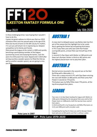 Fantasy Formula One 2020 Page 1
In these challenging times I was hoping that I wouldn't
have to do this.
It gives me great sadness to inform you that our 2019
champion Pete Lane has passed away at the age of 50.
Pete was found at home on the 8th July by his mother,
I'm sure you will all join me in expressing our deepest
sympathies to his family and friends.
Pete joined the league at the restart in 2005 and quickly
becoming a participating member of the league,
questioning scores and enjoying the banter, over the
years his enthusiasm has never dipped and in 2019 after
wining countless wooden spoons he lifted the title (as
well as another wooden spoon), we are going to miss
you Pete..
Pete Lane in 2007
AUSTRIA 1
A crazy start to delayed season saw Bottas take has first
win of the season but the highlight has to be Lando
Norris getting the fastest lap and getting third place.
In FF1 it was Pete Lane who won with Part Flower
scoring 636 points, at least Pete saw himself top of the
league..
In second it's Dye Owen with Walter on 580 points and
Dave Lee's Bumper Sticker in third on 462 points and
the highest placed team not to play their joker.
AUSTRIA 2
Normal service resumed in the second race at the Red
Bull Ring with a Mercedes 1-2
There was a swap around in FF1 with Dye Owen winning
the race with Walter on 866 points and Pete Lanes Part
Flower in second on 772 points.
Third place was my Nifty Fifties team 776 points, all the
top three played their jokers.
LEAGUE
Two races in its Dye Owen leading the league with Walter on
1446 points followed by the late great Pete Lane and his Part
Flower team on 1408 points, both the top two have used all
their jokers.
In third and fourth is my Young Guns and Nifty Fifty teams on
1115 and 1006 point with one joker used.
Completing the top five it's Dave Lee and his Bumper Sticker
team who are on 831 points and that is without a joker.
RIP - Pete Lane 1970-2020 …
 