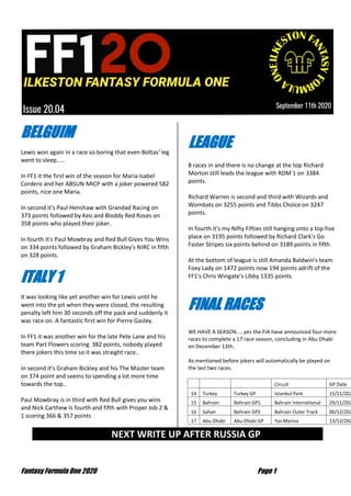 Fantasy Formula One 2020 Page 1
BELGUIM
Lewis won again in a race so boring that even Bottas' leg
went to sleep.....
In FF1 it the first win of the season for Maria Isabel
Cordero and her ABSUN-MICP with a joker powered 582
points, nice one Maria.
In second it's Paul Henshaw with Grandad Racing on
373 points followed by Keo and Bloddy Red Roses on
358 points who played their joker.
In fourth it's Paul Mowbray and Red Bull Gives You Wins
on 334 points followed by Graham Bickley's NIRC in fifth
on 328 points.
ITALY 1
It was looking like yet another win for Lewis until he
went into the pit when they were closed, the resulting
penalty left him 30 seconds off the pack and suddenly it
was race on. A fantastic first win for Pierre Gasley.
In FF1 it was another win for the late Pete Lane and his
team Part Flowers scoring 382 points, nobody played
there jokers this time so it was straight race..
In second it's Graham Bickley and his The Master team
on 374 point and seems to spending a lot more time
towards the top..
Paul Mowbray is in third with Red Bull gives you wins
and Nick Carthew is fourth and fifth with Proper Job 2 &
1 scoring 366 & 357 points
LEAGUE
8 races in and there is no change at the top Richard
Morton still leads the league with RDM 1 on 3384
points.
Richard Warren is second and third with Wizards and
Wombats on 3255 points and Tibbs Choice on 3247
points.
In fourth it's my Nifty Fifties still hanging onto a top five
place on 3195 points followed by Richard Clark's Go
Faster Stripes six points behind on 3189 points in fifth.
At the bottom of league is still Amanda Baldwin's team
Foxy Lady on 1472 points now 194 points adrift of the
FF1's Chris Wingate's Libby 1335 points.
FINAL RACES
WE HAVE A SEASON.... yes the FIA have announced four more
races to complete a 17 race season, concluding in Abu Dhabi
on December 13th.
As mentioned before jokers will automatically be played on
the last two races.
Circuit GP Date
14 Turkey Turkey GP Istanbul Park 15/11/202
15 Bahrain Bahrain GP1 Bahrain International 29/11/202
16 Sahair Bahrain GP2 Bahrain Outer Track 06/12/202
17 Abu Dhabi Abu Dhabi GP Yas Marina 13/12/202
NEXT WRITE UP AFTER RUSSIA GP …
 