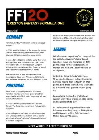 Fantasy Formula One 2020 Page 1
GERMANY
Hamilton, Bottas, Verstappen, sums up the 2020
season....
In FF1 it was the first win of the season for James
Griffiths and his Racing Bean team with a joker
powered 802 points, excellent score James
In second on 508 points and also using their joker
was my lovely wife Lindsay and her LAB 1 team
followed by a tie for third between Margaret
Wilson and Richard Warren, Rita Queen of Speed
and Tibbs Choice both scored 424 points
Richard was also in a tie for fifth with Adam
Jennings and David Lee, Wizards and Wombats,
Best Jenno 88 and Whiny Bitch all score 401 points.
PORTUGAL
Same result but the big new was that Lewis
Hamilton has now won more grand prixs than
anybody else with 92 victories surpassing Michael
Schumachers record.
In FF1 it's Martin Vilder with his first win and
Romain The Great take the wine at Portugal with
706 points.
In second again is my lovely but slightly annoyed
wife Lindsay with her LAB1 team on 672 points
with Lewis Whiting's Whiting's Flyers right behind
in third on 668 points.
Fourth place was Richard Warren with Wizards and
Wombats on 646 points with Lewis Whiting again
with Adrian Newbie Racing on 490 points in fifth.
LEAGUE
With five races to go there's a change at the
top as Richard Warren's Wizards and
Wombats move into first place on 4841
points ahead former leaders Richard
Morton and his RDM 1 team who are on
4436 points.
In third it's Richard Clarke's Go Faster
Stripes on 4443 points followed by James
Griffiths' Racing Bean in fourth on 4435
points, both these teams have a jokers still
to play and have a good chance of going
top.
Completeing the top five it's Richard
Warren with Tibb's Choice on 4399 points
and no jokers left to play.
At the bottom of league is still Amanda
Baldwin's team Foxy Lady on 2460 points
and 265 points behind Dale Sneddon's
Mille's Boi on 2725 points.
NEXT WRITE UP AFTER TURKISH GP …
 