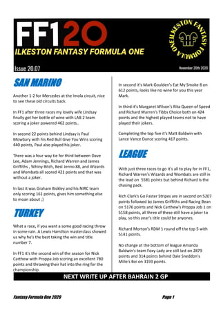 Fantasy Formula One 2020 Page 1
SAN MARINO
Another 1-2 for Mercedes at the Imola circuit, nice
to see these old circuits back.
In FF1 after three races my lovely wife Lindsay
finally got her bottle of wine with LAB 2 team
scoring a joker powered 462 points..
In second 22 points behind Lindsay is Paul
Mowbary with his Red Bull Give You Wins scoring
440 points, Paul also played his joker.
There was a four way tie for third between Dave
Lee, Adam Jennings, Richard Warren and James
Griffiths , Whiny Bitch, Best Jenno 88, and Wizards
and Wombats all scored 421 points and that was
without a joker.
In last it was Graham Bickley and his NIRC team
only scoring 161 points, gives him something else
to moan about ;)
TURKEY
What a race, if you want a some good racing throw
in some rain. A Lewis Hamilton masterclass showed
us why he's the best taking the win and title
number 7.
In FF1 it's the second win of the season for Nick
Carthew with Proppa Job scoring an excellent 780
points and throwing their hat into the ring for the
championship.
In second it's Mark Goulden's Eat My Smoke 8 on
612 points, looks like no wine for you this year
Mark.
In third it's Margaret Wilson's Rita Queen of Speed
and Richard Warren's Tibbs Choice both on 424
points and the highest played teams not to have
played their jokers.
Completing the top five it's Matt Baldwin with
Lance Vance Dance scoring 417 points.
LEAGUE
With just three races to go it's all to play for in FF1,
Richard Warren's Wizards and Wombats are still in
the lead on 5581 points but behind Richard is the
chasing pack.
Rich Clark's Go Faster Stripes are in second on 5207
points followed by James Griffiths and Racing Bean
on 5176 points and Nick Carthew's Proppa Job 1 on
5158 points, all three of these still have a joker to
play, so this year's title could be anyones.
Richard Morton's RDM 1 round off the top 5 with
5141 points.
No change at the bottom of league Amanda
Baldwin's team Foxy Lady are still last on 2879
points and 314 points behind Dale Sneddon's
Mille's Boi on 3193 points.
NEXT WRITE UP AFTER BAHRAIN 2 GP …
 