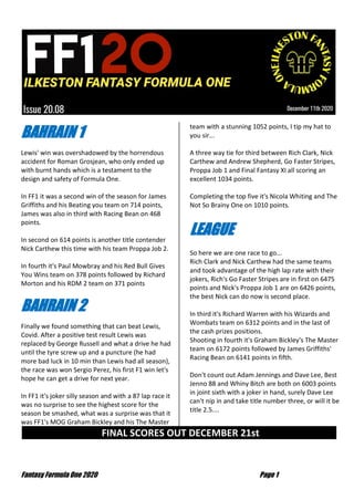 Fantasy Formula One 2020 Page 1
BAHRAIN 1
Lewis' win was overshadowed by the horrendous
accident for Roman Grosjean, who only ended up
with burnt hands which is a testament to the
design and safety of Formula One.
In FF1 it was a second win of the season for James
Griffiths and his Beating you team on 714 points,
James was also in third with Racing Bean on 468
points.
In second on 614 points is another title contender
Nick Carthew this time with his team Proppa Job 2.
In fourth it's Paul Mowbray and his Red Bull Gives
You Wins team on 378 points followed by Richard
Morton and his RDM 2 team on 371 points
BAHRAIN 2
Finally we found something that can beat Lewis,
Covid. After a positive test result Lewis was
replaced by George Russell and what a drive he had
until the tyre screw up and a puncture (he had
more bad luck in 10 min than Lewis had all season),
the race was won Sergio Perez, his first F1 win let's
hope he can get a drive for next year.
In FF1 it's joker silly season and with a 87 lap race it
was no surprise to see the highest score for the
season be smashed, what was a surprise was that it
was FF1's MOG Graham Bickley and his The Master
team with a stunning 1052 points, I tip my hat to
you sir...
A three way tie for third between Rich Clark, Nick
Carthew and Andrew Shepherd, Go Faster Stripes,
Proppa Job 1 and Final Fantasy XI all scoring an
excellent 1034 points.
Completing the top five it's Nicola Whiting and The
Not So Brainy One on 1010 points.
LEAGUE
So here we are one race to go...
Rich Clark and Nick Carthew had the same teams
and took advantage of the high lap rate with their
jokers, Rich's Go Faster Stripes are in first on 6475
points and Nick's Proppa Job 1 are on 6426 points,
the best Nick can do now is second place.
In third it's Richard Warren with his Wizards and
Wombats team on 6312 points and in the last of
the cash prizes positions.
Shooting in fourth it's Graham Bickley's The Master
team on 6172 points followed by James Griffiths'
Racing Bean on 6141 points in fifth.
Don't count out Adam Jennings and Dave Lee, Best
Jenno 88 and Whiny Bitch are both on 6003 points
in joint sixth with a joker in hand, surely Dave Lee
can't nip in and take title number three, or will it be
title 2.5....
FINAL SCORES OUT DECEMBER 21st …
 