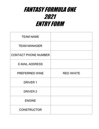 FANTASY FORMULA ONE
2021
ENTRY FORM
TEAM NAME
TEAM MANAGER
CONTACT PHONE NUMBER
E-MAIL ADDRESS
PREFERRED WINE RED /WHITE
DRIVER 1
DRIVER 2
ENGINE
CONSTRUCTOR
 