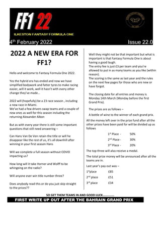 4th
February 2022 Issue 22.0
2022 A NEW ERA FOR
FF1?
Hello and welcome to Fantasy Formula One 2022.
Yes the hybrid era has ended and now we have
simplified bodywork and fatter tyres to make racing
easier, will it work, well it hasn’t with every other
change they’ve made…
2022 will (hopefully) be a 23 race season , including
a new race in Miami.
We’ve had a few drivers swap teams and a couple of
new ones as well for this season including the
returning Alexander Albon
But as with every year there is still some important
questions that still need answering –
Can Hans Van De Ven retain the title or will he
disappear like the rest of us, it’s all downhill after
winning in your first season Hans
Will we complete a full season without COVID
impacting us?
How long will it take Horner and Wolff to be
whingeing on the radio?
Will anyone ever win title number three?
Does anybody read this or do you just skip straight
to the prices??
Well they might not be that important but what is
important is that Fantasy Formula One is about
having a good laugh.
The entry fee is just £3 per team and you’re
allowed to put in as many teams as you like (within
reason).
The scoring is the same as last year and the rules
on the next few pages for those who are new or
have forgot.
The closing date for all entries and money is
Monday 14th March (Monday before the first
Grand Prix).
The prizes are as follows –
A bottle of wine to the winner of each grand prix.
All the money left over in the prize fund after all the
other prizes have been paid for will be divided up as
follows
1st Place - 50%
2nd Place - 30%
3rd Place - 20%
The top three will also receive a medal.
The total prize money will be announced after all the
teams are in.
Last year’s pay out was –
1stplace £85
2nd place £51
3rd place £34
SO GET THEM TEAMS IN AND GOOD LUCK……………
FIRST WRITE UP OUT AFTER THE BAHRAIN GRAND PRIX
 