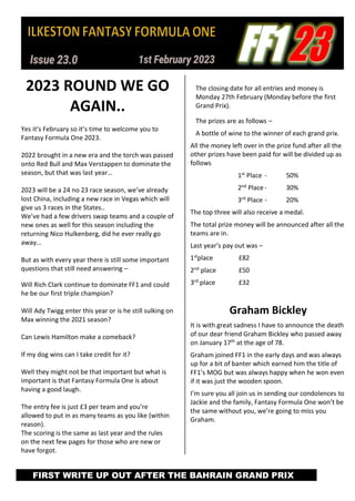 2023 ROUND WE GO
AGAIN..
Yes it’s February so it’s time to welcome you to
Fantasy Formula One 2023.
2022 brought in a new era and the torch was passed
onto Red Bull and Max Verstappen to dominate the
season, but that was last year…
2023 will be a 24 no 23 race season, we’ve already
lost China, including a new race in Vegas which will
give us 3 races in the States..
We’ve had a few drivers swap teams and a couple of
new ones as well for this season including the
returning Nico Hulkenberg, did he ever really go
away…
But as with every year there is still some important
questions that still need answering –
Will Rich Clark continue to dominate FF1 and could
he be our first triple champion?
Will Ady Twigg enter this year or is he still sulking on
Max winning the 2021 season?
Can Lewis Hamilton make a comeback?
If my dog wins can I take credit for it?
Well they might not be that important but what is
important is that Fantasy Formula One is about
having a good laugh.
The entry fee is just £3 per team and you’re
allowed to put in as many teams as you like (within
reason).
The scoring is the same as last year and the rules
on the next few pages for those who are new or
have forgot.
The closing date for all entries and money is
Monday 27th February (Monday before the first
Grand Prix).
The prizes are as follows –
A bottle of wine to the winner of each grand prix.
All the money left over in the prize fund after all the
other prizes have been paid for will be divided up as
follows
1st Place - 50%
2nd
Place - 30%
3rd
Place - 20%
The top three will also receive a medal.
The total prize money will be announced after all the
teams are in.
Last year’s pay out was –
1st
place £82
2nd
place £50
3rd
place £32
Graham Bickley
It is with great sadness I have to announce the death
of our dear friend Graham Bickley who passed away
on January 17th
at the age of 78.
Graham joined FF1 in the early days and was always
up for a bit of banter which earned him the title of
FF1’s MOG but was always happy when he won even
if it was just the wooden spoon.
I’m sure you all join us in sending our condolences to
Jackie and the family, Fantasy Formula One won’t be
the same without you, we’re going to miss you
Graham.
FIRST WRITE UP OUT AFTER THE BAHRAIN GRAND PRIX
 