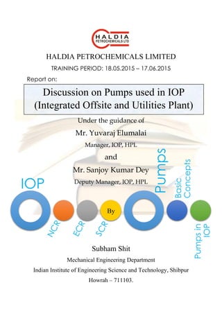 IOP
Pumps
Basic
Concepts
Pumpsin
IOP
HALDIA PETROCHEMICALS LIMITED
TRAINING PERIOD: 18.05.2015 – 17.06.2015
Report on:
Under the guidance of
Mr. Yuvaraj Elumalai
Manager, IOP, HPL
and
Mr. Sanjoy Kumar Dey
Deputy Manager, IOP, HPL
By
Subham Shit
Mechanical Engineering Department
Indian Institute of Engineering Science and Technology, Shibpur
Howrah – 711103.
Discussion on Pumps used in IOP
(Integrated Offsite and Utilities Plant)
 