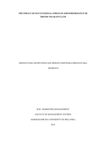 THE IMPACT OF OCCUPATIONAL STRESS ON JOB PERFORMANCE OF
TRENDY WEAR (PVT) LTD
DISSANAYAKA MUDIYANSELAGE MOHAN CHINTHAKA DISSANAYAKA
(08/MS/015)
B.SC. MARKETING MANAGEMENT
FACULTY OF MANAGEMENT STUDIES
SABARAGAMUWA UNIVERSITY OF SRI LANKA
2014
 