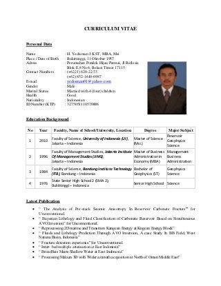 CURRICULUM VITAE
Personal Data
Name : H. Yedisman J.K ST, MBA, Msi
Place / Date of Birth : Bukittinggi, 11 Oktober 1957
Adress : Perumahan Pondok Hijau Permai, Jl Raflesia
Blok E 8 No 6, Bekasi Timur 17115
Contact Numbers : (+6221) 820-22-73
(+62) 852-1610-6987
E-mail : yedisman01@yahoo.com
Gender : Male
Marital Status : Married with 4 (four) children
Health : Good
Nationality : Indonesian
ID Number (KTP) : 3275051110570008
Education Background
No Year Faculty, Name of School/University, Location Degree Major Subject
1 2010
Faculty of Science, University of Indonesia (UI),
Jakarta – Indonesia
Master of Science
(Msi.)
Reservoir
Geophysics
Science
2 1996
Faculty of Management Studies, Jakarta Institute
Of Management Studies (JIMS),
Jakarta – Indonesia
Master of Business
Administration in
Economy (MBA)
Management
Business
Administration
3 1984
Faculty of Science, Bandung Institute Technology
(ITB), Bandung – Indonesia
Bachelor of
Geophysics (ST)
Geophysics
Science
4 1976
State Senior High School 2 (SMA 2),
Bukittinggi – Indonesia
Senior High School Science
Latest Publication
 “ The Analysis of Pre-stack Seismic Anisotropy In Reservoir Carbonate Fracture” for
Unconventional.
 “ Bayesian Lithology and Fluid Classification of Carbonate Reservoir Based on Simultaneous
AVO Inversion” for Unconventional.
 “ Reprocessing 2D marine and Transition Kangean Energy at Kngean Energy Block”
 “ Fluids and Lithology Prediction Through AVO Inversion, A case Study In BB Field, West
Natuna Basin, Indonesia”
 “ Fracture detection experience” for Unconventional.
 “ Inter- bed multiple attenuation at East Indonesia”
 “ BroadSeis Meets Shallow Water at East Indonesia”
 “ Processing Malaan 3D with Wider azimuth acquisition at North of Oman Middle East”
 