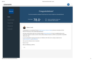 05/01/2016 Private Equity and Venture Capital | Coursera
https://www.coursera.org/learn/private­equity/home/welcome 1/3
Congratulations!
You have successfully completed Private Equity and Venture Capital from Università Bocconi.
Final Grade
78.0% Unlock a certificate to share your
achievement with the world!
Home
Course Content
Assignments
Discussions
Course Info
Stefano Caselli
Less
Congratulations on successfully finishing Private Equity and Venture Capital by Bocconi University and SDA
Bocconi! We hope you had a pleasurable experience.
We have one last thing to ask of you. We have made a post­course survey for you to complete giving us any
constructive criticism or praise you want. We are always looking to improve our MOOC courses which is impossible
without your help.
In you are interested in learning more about our initiatives, both online and on campus, please visit us
at:www.unibocconi.eu and SDABocconi.
See you soon at Bocconi and on Coursera!
Bocconi Team
#Bocconi #SDABocconi #PEVC
RV
 
 
