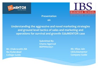 Understanding the aggressive and novel marketing strategies
and ground level tactics of sales and marketing and
operations for survival and growth: EduMENTOR case
Presentation
on
Mr. Vikas Jain
CEO,Edumentor
Company Guide
Submitted By-
Chama Agarwal
BSPHH010571
Mr. Chakravathi JSK
Ibs Hyderabad
College Guide
 