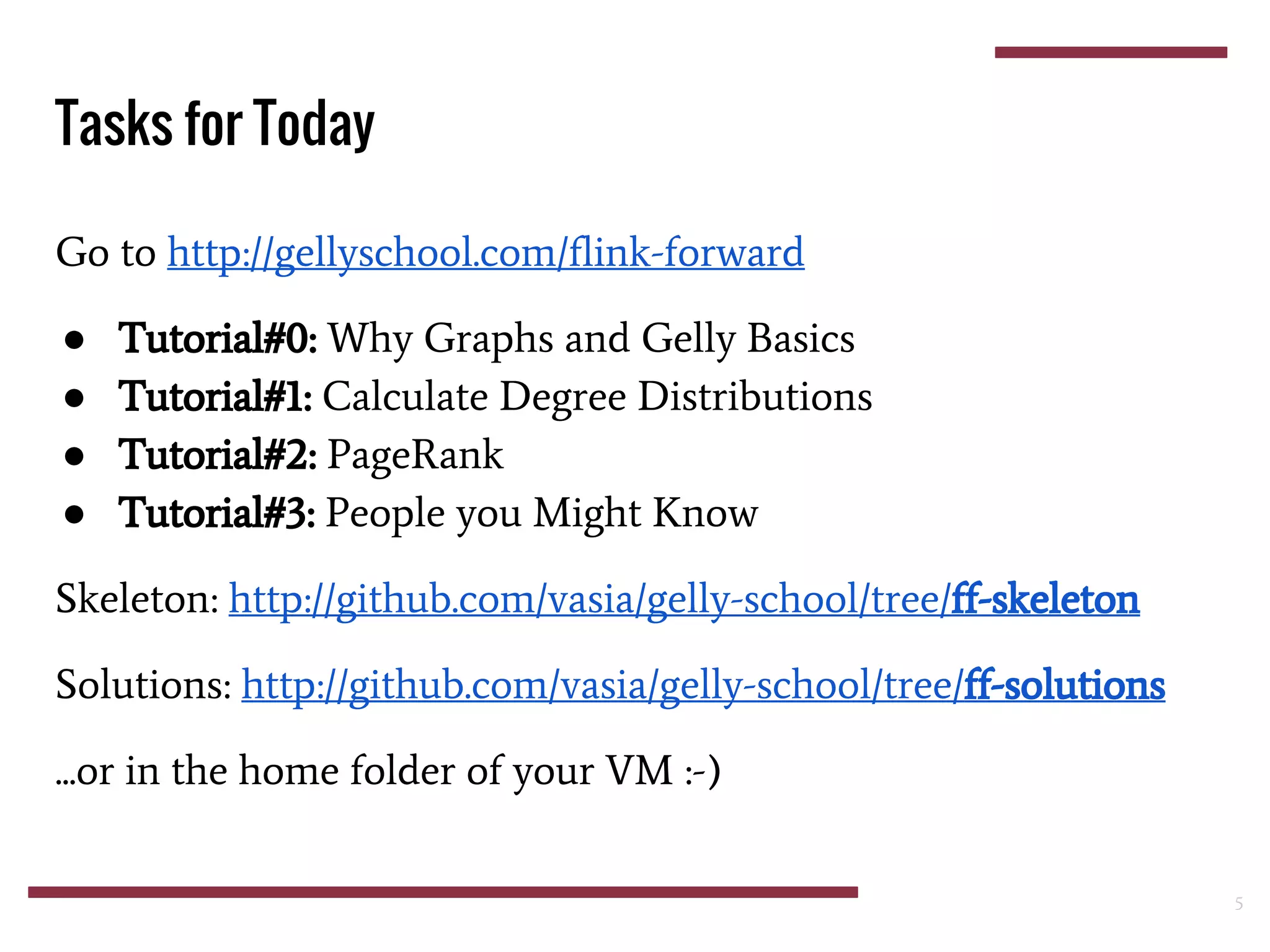 Go to http://gellyschool.com/flink-forward
● Tutorial#0: Why Graphs and Gelly Basics
● Tutorial#1: Calculate Degree Distributions
● Tutorial#2: PageRank
● Tutorial#3: People you Might Know
Skeleton: http://github.com/vasia/gelly-school/tree/ff-skeleton
Solutions: http://github.com/vasia/gelly-school/tree/ff-solutions
...or in the home folder of your VM :-)
Tasks for Today
5
 