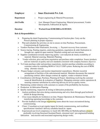 Employer : Imax Electrotek Pvt. Ltd.
Department : Project engineering & Material Procurement.
Job Profile : Asst. Manager Project Engineering, Material procurement, Vendor
Development, Fabrication & logistic.
Duration : Worked from 02/08/2008 to 01/09/2015.
Role & Responsibilities :
 Preparing the detail Engineering, Commissioning & Erection plan. Carry out the
Process planning in proper sequence.
 Plan and schedule the activities on site to ensure on time Purchase, Procurement,
Commissioning & Engineering.
 Vendors Purchase order finalization, Invoicing & Payment recovery from customer.
 Source tracing, floating enquires, analyzing quotations, negotiation & order finalization in
. brought out, capital & spare material. Detailed costing and cost innovations.
 Supplier coordination towards improving quality / cost reduction & timely availability of
material, Material sourcing, Materials Planning.
 Vendor selection, price and terms negotiation and purchase order completion. Source products
. and raw materials at quality and cost standards consistent with company business objectives
 To Create purchase order and purchase requisitions, monitor purchase schedules according to
customer orders by exploding BOM in TALLY.ERP system. Reducing the cost of BOM
using alternate sources.
 Prepare budget estimates and monitor departmental expenditures, Monitor record &
arrangement of facilities of the subcontracted material. Maintain documents like material
. purchasing contract, labor charges contract & supplier, vendor evaluation format
 Coordination with Design, Purchase, Planning & Project. Identifying resolving the customer
issues & Identification & evaluation of Suppliers. Managing customer centric operations &
ensuring customer satisfaction by achieving delivery & service quality norms .
 Maintaining cordial relations with customers to sustain of the profitability the business.
 Production & fabrication Planning
 Quality maintaining, inspection & testing in fabrication production.
 Analyze problems that arise during commissioning and solve them through good technical
details & design drawing.
 Close issues (Quality & Aesthetics) on time. Prepare Operations & Maintenance Manuals for
transferring operating knowledge to the customer.
 Provide feedback to the design engineering teams about the issues encountered during
commissioning.
 Client / Consultant as to get regular inputs for timely commissioning, and recalibrate
specifications/ timelines/ delivery schedules based on inputs.
 Experienced user level competency in AutoCAD, MS Office & Multidisciplinary projects
preferably involving Structural Insulated Panels, structural steel / pre-engineered building
fabrication and erection and associated engineering design works.
- 2 -
 