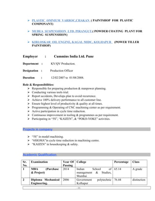  PLASTIC OMNIUM VARROC,CHAKAN ( PAINTSHOP FOR PLASTIC
COMPONANT)
 MUBEA SUSPENSHION LTD. PIRANGUT.( POWDER COATING PLANT FOR
SPRING SUSPENSHION)
 KIRLOSKAR OIL ENGINE, KAGAL MIDC, KOLHAPUR (POWER TILLER
PAINTSHOP)
Employer : Cummins India Ltd. Pune
Department : KV/QV Production.
Designation : Production Officer
Duration : 12/02/2007 to 01/08/2008.
Role & Responsibilities:
 Responsible for preparing production & manpower planning.
 Conducting various tools trial.
 Report accidents, Develops plan to avoid recurrence.
 Achieve 100% delivery performance to all customer line.
 Ensure highest level of productivity & quality at all times.
 Programming & Operating of CNC machining center as per requirement.
 Active participation in cycle time reduction.
 Continuous improvement in tooling & programmes as per requirement.
 Participating in “5S”, “KAIZEN”, & “POKO-YOKE” activities.
Projects in company
 “5S” in model machining.
 “6SIGMA”in cycle time reduction in machining centre.
 “KAIZEN” in housekeeping & safety.
Academic Qualification
Sr.
No.
Examination Year Of
Passing
College Percentage Class
1 MBA (Purchase
& Project)
2014 Indian School of
management & Studies,
Mumbai
65.14 A grade
2 Diploma Mechanical
Engineering.
2006 Government polytechnic
Kolhapur
76.44 distinction
- 4 -
 