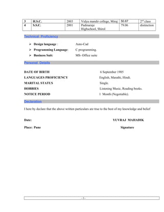 3 H.S.C. 2003 Vidya mandir college, Miraj 50.67 2nd
class
4 S.S.C. 2001 Padmaraje
Highschool, Shirol
79.06 distinction
Technical Proficiency
 Design language : Auto-Cad
 Programming Language: C programming.
 Business Suit: MS- Office suite
Personal Details
DATE OF BIRTH 6 September 1985
LANGUAGES PROFICIENCY English, Marathi, Hindi.
MARITAL STATUS Single.
HOBBIES Listening Music, Reading books.
NOTICE PERIOD 1 Month (Negotiable).
Declaration
I here by declare that the above written particulars are true to the best of my knowledge and belief
Date: YUVRAJ MAHADIK
Place: Pune Signature
- 5 -
 
