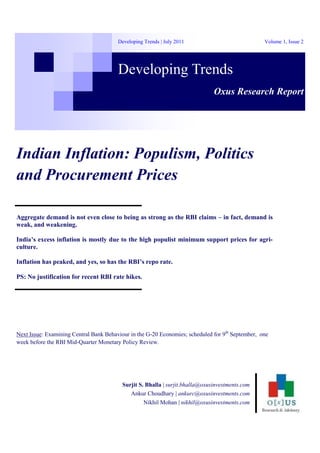 Surjit S. Bhalla | surjit.bhalla@oxusinvestments.com
Ankur Choudhary | ankurc@oxusinvestments.com
Nikhil Mohan | nikhil@oxusinvestments.com
Indian Inflation: Populism, Politics
and Procurement Prices
Developing Trends
Volume 1, Issue 2Developing Trends | July 2011
Oxus Research Report
Aggregate demand is not even close to being as strong as the RBI claims – in fact, demand is
weak, and weakening.
India’s excess inflation is mostly due to the high populist minimum support prices for agri-
culture.
Inflation has peaked, and yes, so has the RBI’s repo rate.
PS: No justification for recent RBI rate hikes.
Next Issue: Examining Central Bank Behaviour in the G-20 Economies; scheduled for 9th
September, one
week before the RBI Mid-Quarter Monetary Policy Review.
 