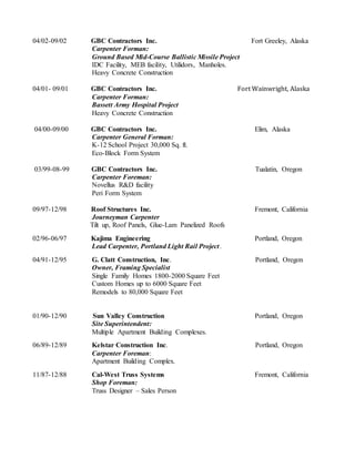 04/02-09/02 GBC Contractors Inc. Fort Greeley, Alaska
Carpenter Forman:
Ground Based Mid-Course Ballistic Missile Project
IDC Facility, MEB facility, Utilidors, Manholes.
Heavy Concrete Construction
04/01- 09/01 GBC Contractors Inc. Fort Wainwright, Alaska
Carpenter Forman:
Bassett Army Hospital Project
Heavy Concrete Construction
04/00-09/00 GBC Contractors Inc. Elim, Alaska
Carpenter General Forman:
K-12 School Project 30,000 Sq. ft.
Eco-Block Form System
03/99-08-99 GBC Contractors Inc. Tualatin, Oregon
Carpenter Foreman:
Novellus R&D facility
Peri Form System
09/97-12/98 Roof Structures Inc. Fremont, California
Journeyman Carpenter
Tilt up, Roof Panels, Glue-Lam Panelized Roofs
02/96-06/97 Kajima Engineering Portland, Oregon
Lead Carpenter, Portland Light Rail Project.
04/91-12/95 G. Clatt Construction, Inc. Portland, Oregon
Owner, Framing Specialist
Single Family Homes 1800-2000 Square Feet
Custom Homes up to 6000 Square Feet
Remodels to 80,000 Square Feet
01/90-12/90 Sun Valley Construction Portland, Oregon
Site Superintendent:
Multiple Apartment Building Complexes.
06/89-12/89 Kelstar Construction Inc. Portland, Oregon
Carpenter Foreman:
Apartment Building Complex.
11/87-12/88 Cal-West Truss Systems Fremont, California
Shop Foreman:
Truss Designer – Sales Person
 