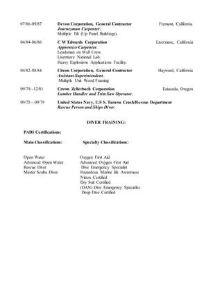 07/86-09/87 Devon Corporation, General Contractor Fremont, California
Journeyman Carpenter:
Multiple Tilt (Up Panel Buildings).
04/84-06/86 C W Edwards Corporation Livermore, California
Apprentice Carpenter.
Leadsman on Wall Crew.
Livermore National Lab.
Heavy Explosions Applications Facility.
04/82-08/84 Citcon Corporation, General Contractor Hayward, California
Assistant Superintendent.
Multiple Unit Wood Framing
09/79--12/81 Crown Zellerbach Corporation Estacada, Oregon
Lumber Handler and Trim Saw Operator.
09/75—09/79 United States Navy, U.S S. Tarawa Crash/Rescue Department
Rescue Person and Ships Diver.
DIVER TRAINING:
PADI Certifications:
Main Classifications: Specialty Classifications:
Open Water Oxygen First Aid
Advanced Open Water Advanced Oxygen First Aid
Rescue Diver Dive Emergency Specialist
Master Scuba Diver Hazardous Marine life Awareness
Nitrox Certified
Dry Suit Certified
(DAN) Dive Emergency Specialist
Deep Dive Certified
 
