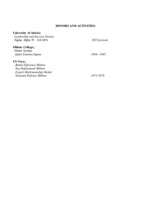 HONORS AND ACTIVITIES:
University of Alaska;
Leadership and Success Society
Sigma Alpha Pi 4.0 GPA 2015-present
Ohlone College;
Honor Society
Alpha Gamma Sigma 1984– 1985
US Navy;
Battle Efficiency Ribbon
Sea Deployment Ribbon
Expert Marksmanship Medal
National Defense Ribbon 1975-1979
 