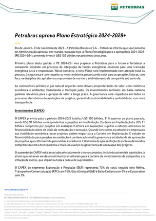 www.petrobras.com.br/ri
Para mais informações:
PETRÓLEO BRASILEIRO S.A. – PETROBRAS | Relações com Investidores
e-mail: petroinvest@petrobras.com.br/acionistas@petrobras.com.br
Av. Henrique Valadares, 28 – 9º Andar – 20231-030 – Rio de Janeiro, RJ. Tel.: 55 (21) 3224-1510/9947 | 0800-282-1540
Este documento pode conter previsões segundo o significado da Seção 27A da Lei de Valores Mobiliários de 1933, conforme alterada (Lei de Valores Mobiliários) e Seção 21E da lei de
Negociação de Valores Mobiliários de 1934 conforme alterada (Lei de Negociação) que refletem apenas expectativas dos administradores da Companhia. Os termos: “antecipa”, “acredita”,
“espera”, “prevê”, “pretende”, “planeja”, “projeta”, “objetiva”, “deverá”, bem como outros termos similares, visam a identificar tais previsões, as quais, evidentemente, envolvem riscos ou
incertezas, previstos ou não, pela Companhia. Portanto, os resultados futuros das operações da Companhia podem diferir das atuais expectativas, e, o leitor não deve se basear exclusivamente
nas informações aqui contidas.
Petrobras aprova Plano Estratégico 2024-2028+
—
Rio de Janeiro, 23 de novembro de 2023 – A Petróleo Brasileiro S.A. – Petrobras informa que seu Conselho
de Administração aprovou, em reunião realizada hoje, o Plano Estratégico para o quinquênio 2024-2028
(PE 2024-28+), prevendo investir US$ 102 bilhões nos próximos cinco anos.
Primeiro plano desta gestão, o PE 2024-28+ visa preparar a Petrobras para o futuro e fortalecer a
companhia iniciando um processo de integração de fontes energéticas essencial para uma transição
energética justa e responsável. Nesse contexto, o novo Plano será implementado com atenção total às
pessoas, à segurança e com respeito ao meio-ambiente, perpetuando valor para as gerações futuras, com
foco na disciplina de capital e no compromisso de manter o endividamento da companhia sob controle.
As commodities petróleo e gás natural seguirão como drivers preponderantes de valor, com resiliência
econômica e ambiental, financiando a transição justa. Os investimentos rentáveis em baixo carbono
ganham relevância para a geração de valor a longo prazo. A governança será respeitada em todos os
processos decisórios e de avaliações de projetos, garantindo sustentabilidade e rentabilidade, com mais
transparência.
Investimentos (CAPEX)
O CAPEX previsto para o período 2024-2028 totaliza US$ 102 bilhões, 31% superior ao plano passado,
sendo US$ 91 bilhões correspondentes a projetos em implantação (Carteira em Implantação) e US$ 11
bilhões compostos por projetos em avaliação (Carteira em Avaliação), sujeitos a estudos adicionais de
financiabilidade antes do início da contratação e execução. Quando concluídos os estudos e comprovada
sua viabilidade econômica, esses projetos podem migrar para a Carteira em Implantação. O estudo de
financiabilidade para projetos em avaliação é um item adicional à governança estabelecida de aprovação
de projetos, que está mantida para ambas as carteiras. Esta forma de apresentação da carteira demonstra
compromisso com a transparência e mais um avanço na governança de aprovação dos projetos.
O aumento do CAPEX está associado principalmente a novos projetos, incluindo potenciais aquisições; à
ativos que estavam em desinvestimentos e voltaram para a carteira de investimentos da companhia; e à
inflação de custos, que impactou toda a cadeia de suprimentos.
O CAPEX do segmento Exploração e Produção (E&P) representa 72% do total, seguido pelo Refino,
Transporte e Comercialização (RTC) com 16%, Gás e Energia (G&E) e Baixo Carbono com 9% e o Corporativo
com 3%.
 