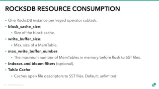 © 2018 data Artisans
ROCKSDB RESOURCE CONSUMPTION
• One RocksDB instance per keyed operator subtask.
• block_cache_size:
• Size of the block cache.
• write_buffer_size:
• Max. size of a MemTable.
• max_write_buffer_number:
• The maximum number of MemTables in memory before flush to SST files.
• Indexes and bloom filters (optional).
• Table Cache:
• Caches open file descriptors to SST files. Default: unlimited!
24
 