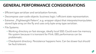 © 2018 data Artisans
GENERAL PERFORMANCE CONSIDERATIONS
• Efficient type serializer and serialization formats.
• Decompose user-code objects: business logic / efficient state representation.
• Extreme: „Flightweight Pattern“, e.g. wrapper object that interprets/manipulates
stored byte array on the fly and uses only byte-array type serializer.
• File Systems:
• Working directory on fast storage, ideally local SSD. Could even be memory
file system because it is transient for Flink. EBS performance can be
problematic.
• Checkpoint directory: Persistence happens here. Can be slower but should
be fault tolerant.
27
 