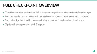 © 2018 data Artisans
FULL CHECKPOINT OVERVIEW
• Creation iterates and writes full database snapshot as stream to stable storage.
• Restore reads data as stream from stable storage and re-inserts into backend.
• Each checkpoint is self contained, size is proportional to size of full state.
• Optional: compression with Snappy.
37
 