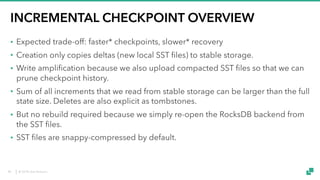© 2018 data Artisans
INCREMENTAL CHECKPOINT OVERVIEW
• Expected trade-off: faster* checkpoints, slower* recovery
• Creation only copies deltas (new local SST files) to stable storage.
• Write amplification because we also upload compacted SST files so that we can
prune checkpoint history.
• Sum of all increments that we read from stable storage can be larger than the full
state size. Deletes are also explicit as tombstones.
• But no rebuild required because we simply re-open the RocksDB backend from
the SST files.
• SST files are snappy-compressed by default.
40
 