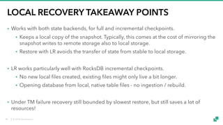 © 2018 data Artisans
LOCAL RECOVERY TAKEAWAY POINTS
• Works with both state backends, for full and incremental checkpoints.
• Keeps a local copy of the snapshot. Typically, this comes at the cost of mirroring the
snapshot writes to remote storage also to local storage.
• Restore with LR avoids the transfer of state from stable to local storage.
• LR works particularly well with RocksDB incremental checkpoints.
• No new local files created, existing files might only live a bit longer.
• Opening database from local, native table files - no ingestion / rebuild.
• Under TM failure recovery still bounded by slowest restore, but still saves a lot of
resources!
48
 