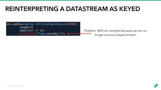 © 2018 data Artisans
REINTERPRETING A DATASTREAM AS KEYED
KeyedStream<T, K> reinterpretAsKeyedStream(
DataStream<T> stream,
KeySelector<T, K> keySelector)
env.addSource(new InfiniteTupleSource(1000))
.keyBy(0)
.map((in) -> in)
.timeWindow(Time.seconds(3));
DataStreamUtils.reinterpretAsKeyedStream(
env.addSource(new InfiniteTupleSource(1000))
.keyBy(0)
.filter((in) -> true), (in) -> in.f0)
.timeWindow(Time.seconds(3));
Problem: Will not compile because we can no
longer ensure a keyed stream!
Solution: Method to explicitly give (back)
„keyed“ property to any data stream
Warning: Only use this when you are absolutely
sure that the elements in the reinterpreted stream
follow exactly Flink’s keyBy partitioning scheme
for the given key selector!
50
 