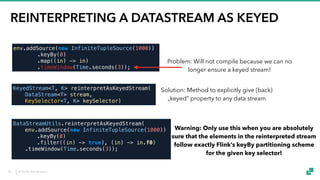 © 2018 data Artisans
REINTERPRETING A DATASTREAM AS KEYED
KeyedStream<T, K> reinterpretAsKeyedStream(
DataStream<T> stream,
KeySelector<T, K> keySelector)
env.addSource(new InfiniteTupleSource(1000))
.keyBy(0)
.map((in) -> in)
.timeWindow(Time.seconds(3));
DataStreamUtils.reinterpretAsKeyedStream(
env.addSource(new InfiniteTupleSource(1000))
.keyBy(0)
.filter((in) -> true), (in) -> in.f0)
.timeWindow(Time.seconds(3));
Problem: Will not compile because we can no
longer ensure a keyed stream!
Solution: Method to explicitly give (back)
„keyed“ property to any data stream
Warning: Only use this when you are absolutely
sure that the elements in the reinterpreted stream
follow exactly Flink’s keyBy partitioning scheme
for the given key selector!
50
 
