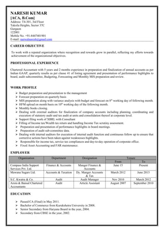 NARESH KUMAR
[ACA, B.Com]
Address: T4-301, 3rd Floor
Taksila Heights, Sector 37C
Gurgaon
122001
Mobile No. +91-8447401901
E-mail: narwalnaresh@gmail.com
CAREER OBJECTIVE
To work with a reputed organization where recognition and rewards grow in parallel, reflecting my efforts towards
achievement of the organizational objectives.
PROFESSIONAL EXPERIENCE
Chartered Accountant with 5 years and 2 months experience in preparation and finalization of annual accounts as per
Indian GAAP, quarterly results as per clause 41 of listing agreement and presentation of performance highlights to
board, audit subcommittee, Budgeting, Forecasting and Monthly MIS preparation and review.
WORK PROFILE
 Budget preparation and presentation to the management
 Forecast preparation on quarterly basis
 MIS preparation along with variance analysis with budget and forecast on 8th
working day of following month.
 HFM upload on month basis on 10th
working day of the following month.
 Monthly books closing.
 Dealing with external auditors for finalization of company accounts including planning, coordinating and
execution of statutory audit and tax audit at units and consolidation thereof at corporate level.
 Support filing work of XBRL with Consultant
 Filling of Income tax/Wealth tax return and handling Income Tax scrutiny assessment.
 Preparation and presentation of performance highlights in board meetings.
 Preparation of audit sub-committee data.
 Dealing with internal auditors for execution of internal audit function and continuous follow up to ensure that
corrective actions have been taken against weaknesses highlights.
 Responsible for income tax, service tax compliances and day-to-day operation of corporate office.
 Fixed Asset Accounting and FAR maintenance.
EMPLOYER
Organization Department Designation Tenure
From To
Compass India Support
Services Pvt. Ltd.
Finance & Accounts Manger Finance &
Accounts
June 15 Present
Mawana Sugars Ltd. Accounts & Taxation Dy. Manger Accounts
& Tax
March 2012 June 2015
S.C. Kwatra & Co. Audit Audit Manager Nov 2010 March 2012
Arora & Bansal Chartered
Accountants
Audit Article Assistant August 2007 September 2010
EDUCATION
 Passed CA (Final) in May 2011.
 Bachelor of Commerce from Kurukshetra University in 2008.
 Senior Secondary from Haryana Board in the year, 2004.
 Secondary from CBSE in the year, 2002.
 