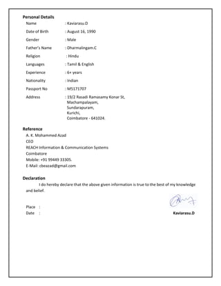 Personal Details
Name : Kaviarasu.D
Date of Birth : August 16, 1990
Gender : Male
Father’s Name : Dharmalingam.C
Religion : Hindu
Languages : Tamil & English
Experience : 6+ years
Nationality : Indian
Passport No : M5171707
Address : 19/2 Rasadi Ramasamy Konar St,
Machampalayam,
Sundarapuram,
Kurichi,
Coimbatore - 641024.
Reference
A. K. Mohammed Azad
CEO
REACH Information & Communication Systems
Coimbatore
Mobile: +91 99449 33305.
E-Mail: cbeazad@gmail.com
Declaration
I do hereby declare that the above given information is true to the best of my knowledge
and belief.
Place :
Date : Kaviarasu.D
 