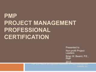 PMP
PROJECT MANAGEMENT
PROFESSIONAL
CERTIFICATION
Presented to
Non-profit Project
Leaders
Brian W. Beaird, P.E.,
PMP
2013
PMP and PMBOK are registered trademarks of Project Management
Institute, Inc.
 