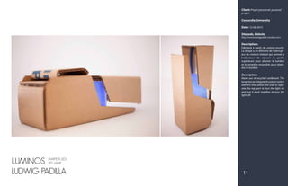Client: Projet personnel, personal
project
Concordia University
Date: 12-06-2015
Site web, Website:
http://www.ludwigpadilla.crevado.com/
Description:
Fabriqué à partir de carton recyclé.
La lampe a un élément de interrupt-
eur de contact intégré qui permet à
l'utilisateur de séparer la partie
supérieure pour allumer la lumière
et le remettre ensemble pour étein-
dre la lumière.
Description:
Made out of recycled cardboard. The
lamp has an integrated contact switch
element that allows the user to sepa-
rate the top part to turn the light on
and put it back together to turn the
light off.
ILUMINOS
LUDWIG PADILLA 11
LAMPE À LED/
LED LAMP
 