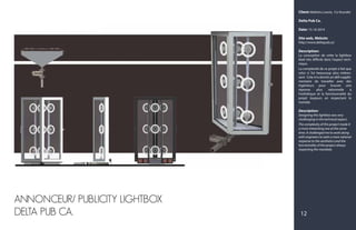 Client: Mathieu Lavois, Co-founder
Delta Pub Ca.
Date: 15-10-2014
Site web, Website:
http://www.deltapub.ca/
Description:
La conception de cette la lightbox
était très difficile dans l'aspect tech-
nique.
La complexité de ce projet a fait que
celui ci fut beaucoup plus intéres-
sant. Cela m'a donné un défi supplé-
mentaire de travailler avec des
ingénieurs pour trouver une
réponse plus rationnelle à
l'esthétique et la fonctionnalité du
projet toujours en respectant le
mandat.
Description:
Designing this lightbox was very
challenging in the technical aspect.
The complexity of this project made it
a more interesting one at the same
time. It challenged me to work along
with engineers to seek a more rational
response to the aesthetics and the
functionality of the project always
respecting the mandate.
ANNONCEUR/ PUBLICITY LIGHTBOX
DELTA PUB CA. 12
 