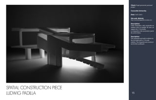 Client: Projet personnel, personal
project
Concordia University
Date: 16-01-2015
Site web, Website:
http://www.ludwigpadilla.crevado.com/
Description:
Cette maquette a été construite en
relation avec le modèle 3D avec un
rapport de 1/16 échelle.
La maquette a été construite à partir
de carton blanc.
Description:
This maquette was built in relation to
the 3d model with a 1/16 scale
relation. The maquette was construct-
ed of white cardboard.
SPATIAL CONSTRUCTION PIECE
LUDWIG PADILLA 15
 