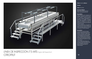 18
LÍNEA DE INSPECCIÓN 7.5 MTS (Ligne de Inspection)
CITROFRUT
Client: CitroFrut (México)
Aresma
Date: 05-02-2016
Site web, Website:
http://www.citrofrut.com.mx/
http://www.aresma.com.mx/
Description:
Cette structure sert à inspecter les
produits, séparant le bon du mau-
vais. Il mesure 7 mètres de long et
ses bancs latéraux permettent a 4
personnes de travailler ensemble
pour cette l'inspection. Le mauvais
produit est éliminé et le bon est
préservée et ensuite il est envoyé à la
machine suivante.
J'étais en charge de la conception et
la production de cette machine. De
l'idée du projet jusqu'à la livraison
du produit en Sinaloa, Mexique.
Description:
This structure is serves to inspect
products, separating the good from
the bad. It measures 7 meters long
and the side benches allow 4 people
to work together for the inspection
process. The bad product is removed
and the good is preserved and then it
is sent to the next machine, to contin-
ue the process.
I was in charge of the design and
manufacturing of the machine itself.
From the project’s initial idea to
delivery of the final product in
Sinaloa, Mexico.
 