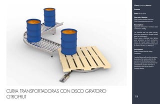 Client: CitroFrut (México)
Aresma
Date: 05-02-2016
Site web, Website:
http://www.citrofrut.com.mx/
http://www.aresma.com.mx/
Description:
Ligne de convoyeur à rouleaux pour
conteneurs 200kg.
J’ai travaillé avec un autre concep-
teur pour produire le disque rotatif
pour les conteneurs.
Nous avons distribué des tâches
pour produire un bon environne-
ment de travail pour réaliser ce
projet et qu'il soit livré à temps pour
le client à Sinaloa, au Mexique.
Description:
Roller conveyor line for 200kg
containers.
I worked along with another designer
to produce the rotatory disk for the
containers. We distributed tasks to
produce a good work environment to
complete this project and have it
delivered in time to the client in
Sinaloa, Mexico.
19
CURVA TRANSPORTADORAS CON DISCO GIRATORIO
CITROFRUT
 