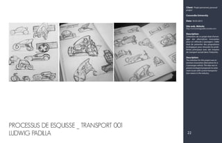 Client: Projet personnel, personal
project
Concordia University
Date: 18-03-2015
Site web, Website:
http://www.ludwigpadilla.crevado.com/
Description:
L'intention de ce projet était d'envis-
ager des alternatives innovantes
pour un véhicule 2 passagers. L'idée
était de présenter des propositions
écologiques pour résoudre les prob-
lèmes principaux avec des moyens
de transport actuel dans l'industrie.
Description:
The intention for this project was to
envision innovative alternatives for a
2 passenger vehicle. The idea was to
present ecological proposals to solve
main issues with current transporta-
tion means in the industry.
PROCESSUS DE ESQUISSE _ TRANSPORT 001
LUDWIG PADILLA 22
 