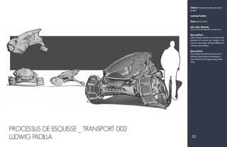 Client: Projet personnel, personal
project
Ludwig Padilla
Date: 20-02-2016
Site web, Website:
http://www.ludwigpadilla.crevado.com/
Description:
Cette image illustre le processus de
prendre un dessin de croquis à la
main à une image 2D plus définie en
utilisant photoshop.
Description:
This image illustrates the process of
taking a hand-sketch drawing to a
more defined 2D image using photo-
shop.
23
PROCESSUS DE ESQUISSE _ TRANSPORT 002
LUDWIG PADILLA
 