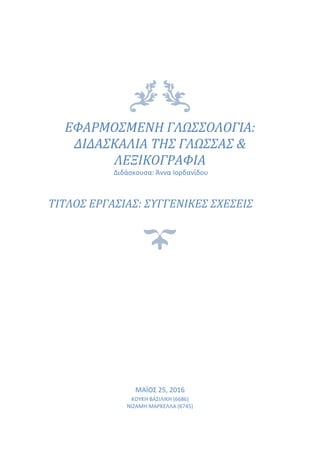 ΕΦΑΡΜΟΣΜΕΝΗ ΓΛΩΣΣΟΛΟΓΙΑ:
ΔΙΔΑΣΚΑΛΙΑ ΤΗΣ ΓΛΩΣΣΑΣ &
ΛΕΞΙΚΟΓΡΑΦΙΑ
Διδάσκουσα: Άννα Ιορδανίδου
ΤΙΤΛΟΣ ΕΡΓΑΣΙΑΣ: ΣΥΓΓΕΝΙΚΕΣ ΣΧΕΣΕΙΣ
MΑΪΟΣ 25, 2016
ΚΟΥΚΗ ΒΑΣΙΛΙΚΗ (6686)
ΝΙΖΑΜΗ ΜΑΡΚΕΛΛΑ (6745)
 