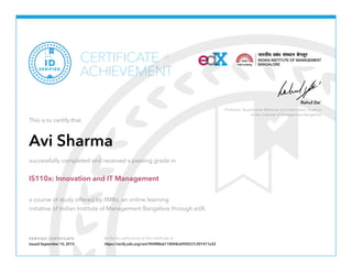 Professor, Quantitative Methods and Information Systems
Indian Institute of Management Bangalore
Rahul De’
VERIFIED CERTIFICATE Verify the authenticity of this certificate at
CERTIFICATE
ACHIEVEMENT
of
VERIFIED
ID
This is to certify that
Avi Sharma
successfully completed and received a passing grade in
IS110x: Innovation and IT Management
a course of study offered by IIMBx, an online learning
initiative of Indian Institute of Management Bangalore through edX.
Issued September 10, 2015 https://verify.edx.org/cert/944f88a6118448c6950537c391411e32
 