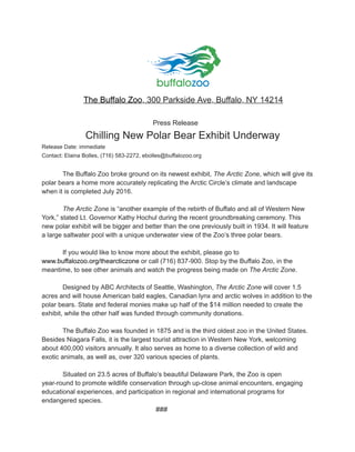 The Buffalo Zoo, ​300 Parkside Ave, Buffalo, NY 14214
​Press Release
​Chilling New Polar Bear Exhibit Underway
Release Date: immediate
Contact: Elaina Bolles, (716) 583-2272, ebolles@buffalozoo.org
The Buffalo Zoo broke ground on its newest exhibit, ​The Arctic Zone​, which will give its
polar bears a home more accurately replicating the Arctic Circle’s climate and landscape
when it is completed July 2016.
The Arctic Zone​ is “another example of the rebirth of Buffalo and all of Western New
York,” stated Lt. Governor Kathy Hochul during the recent groundbreaking ceremony. This
new polar exhibit will be bigger and better than the one previously built in 1934. It will feature
a large saltwater pool with a unique underwater view of the Zoo’s three polar bears.
If you would like to know more about the exhibit, please go to
www.buffalozoo.org​/thearcticzone​ or call (716) 837-900. Stop by the Buffalo Zoo, in the
meantime, to see other animals and watch the progress being made on ​The Arctic Zone​.
Designed by ABC Architects of Seattle, Washington, ​The Arctic Zone​ will cover 1.5
acres and will house American bald eagles, Canadian lynx and arctic wolves in addition to the
polar bears. State and federal monies make up half of the $14 million needed to create the
exhibit, while the other half was funded through community donations.
The Buffalo Zoo was founded in 1875 and is the third oldest zoo in the United States.
Besides Niagara Falls, it is the largest tourist attraction in Western New York, welcoming
about 400,000 visitors annually. It also serves as home to a diverse collection of wild and
exotic animals, as well as, over 320 various species of plants.
Situated on 23.5 acres of Buffalo’s beautiful Delaware Park, the Zoo is open
year-round to promote wildlife conservation through up-close animal encounters, engaging
educational experiences, and participation in regional and international programs for
endangered species.
###
 