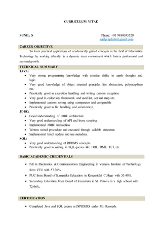 CURRICULUM VITAE
SUNIL. S Phone: +91 9880033520
sunilpraphuls@gmail.com
CAREER OBJECTIVE
To learn practical applications of academically gained concepts in the field of Information
Technology by working ethically, in a dynamic team environment which fosters professional and
personal growth.
TECHNICAL SUMMARY
JAVA:
 Very strong programming knowledge with creative ability to apply thoughts and
logic.
 Very good knowledge of object oriented principles like abstraction, polymorphism
etc.
 Practically good in exception handling and writing custom exception.
 Very good in collection framework and used list, set and map etc.
 Implemented custom sorting using comparator and comparable
 Practically good in file handling and serialization.
JDBC:
 Good understanding of JDBC architecture.
 Very good understanding of API and loose coupling.
 Implemented JDBC transaction.
 Written stored procedure and executed through callable statement.
 Implemented batch update and use metadata.
SQL:
 Very good understanding of RDBMS concepts.
 Practically good in writing in SQL queries like DDL, DML, TCL etc.
BASIC ACADEMIC CREDENTIALS
 B.E in Electronics & Communication Engineering in Vemana Institute of Technology
form VTU with 57.30%.
 PUC from Board of Karnataka Education in Krupanidhi College with 55.40%.
 Secondary Education from Board of Karnataka in St. Philomena’s high school with
72.96%.
CERTIFICATION
 Completed Java and SQL course at JSPIDERS under Mr. Raveesh.
 