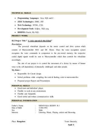 TECHNICAL SKILLS
 Programming Languages: Java, SQL and C.
 J2EE Technologies: JDBC, JSP.
 Web Technology: HTML, CSS.
 Development Tools: Eclipse, SQL-yog.
 RDBMS: Oracle, My SQL.
PROJECT WORK
B.E Project Title:” A voice operated wheelchair”
Description:
The powered wheelchair depends on the motor control and drive system which
consists of Microcontroller 8051 and DC Motor. Once the voice recognition system
recognizes the voice commands in comparison to the pre-stored memory, the respective
coded digital signals would be sent to Microcontroller which then controls the wheelchair
accordingly.
The aim of our project is to control the movement of a device by means of human
voice to the self dependency of physically challenged and older people.
My Role:-
 Responsible for Circuit design.
 Solved problems while compiling the code & flashing code to microcontroller.
 Prepared project Report and Presentations
PERSONAL SKILLS
 Good team and individual player.
 Flexible to work in any environment.
 Flexible and Adaptable.
 Good verbal and written communication skills.
PERSONAL INFORMATION
Father’s Name : SRINIVASA REDDY R J
Date of Birth : 11/06/1992
Sex : Male
Interests : Listening Music, Playing cricket and Browsing.
Place: Bangalore Yours Sincerely,
Sunil S
 
