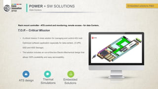 POWER + SW SOLUTIONS
Data Centers
Rack mount controller - ATS control and monitoring, remote access - for data Centers.
ATS design Thermal
Simulations
Embedded
Solutions
T.O.R – Critical Mission
• A critical mission 5 nines solution for managing and control 42U rack
Optimized software application especially for data-centers .(3 UPS,
SSD and HDD Storage)
• The solution includes an out-of-the-box Electro-Mechanical design that
allows 100% availability and easy serviceability..
Embedded solutions R&D
 