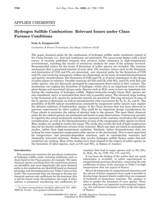 APPLIED CHEMISTRY
Hydrogen Sulfide Combustion: Relevant Issues under Claus
Furnace Conditions
Ivan A. Gargurevich
Combustion & Process Technologies, San Diego, California 92122
The major chemical paths for the combustion of hydrogen sulfide under conditions typical of
the Claus furnace (i.e., fuel-rich conditions) are presented. The manuscript begins with a brief
survey of recently published research that involves sulfur chemistry in high-temperature
environments, including the results of sensitivity analysis for some of the systems involved.
Recommended values for the heats of formation of sulfur species are included. The reaction
mechanism that is presented consists of more than 150 reactions. Issues such as the formation
and destruction of COS and CS2 are presented: new chemical paths for the formation of COS
and CS2 (not involving elementary carbon) are illustrated, on the basis of sound thermochemical
and kinetic considerations. The formation of COS and CS2 is of great importance in the design
of sulfur plants in industry. Possible reactions of COS and CS2 with SO2, and CO2 with H2S and
sulfur species, also are discussed, prompted by experimental observations in flow reactors. The
mechanism can explain the formation of hydrogen, which also is an important issue in sulfur
plant design and associated tail gas units. Species such as H2S2 seem to have an important role
during the combustion of hydrogen sulfide. Higher-molecular-weight linear H2Sx species are
also considered, and it is concluded that their role is possibly minor. The chemical steps leading
to the formation of Sx species by molecular growth are presented. The ring structure of some of
the Sx species is discussed, as well as intramolecular ring conversions for S8, S7, S6, and S5. The
possibility of H,OH radical recombination catalyzed by oxygenated sulfur species may explain
the delayed oxidation of hydrocarbon species in the Claus furnace that has been observed in
previous experiments by other authors. This could be an important design consideration for
Claus plants to minimize the coking of catalyst beds in the process. The most likely chemical
paths for the radical quench are presented and based on past observations. Controversy persists
in regard to the actual mechanism and the rate constants of the reactions involved in the radical
recombination, as well as the thermochemistry of some of the oxygenated sulfur species involved.
More studies are needed to resolve the issues. The study also reveals the lack of high-temperature
data for the kinetic coefficients of some of the reactions. Much rate data are based on atmospheric
studies, rather than high-temperature oxidation. Similarly, better thermodynamic data are
lacking for some important oxygenated sulfur species in the mechanism. This is most important
for temperature- and pressure-dependent reactions, such as unimolecular reactions and
chemically activated reactions. Studies that involve hydrogen sulfide flames under fuel-rich
conditions are lacking. Most of the studies have been limited to the impact of sulfur species on
the formation of other species, such as CO and NOx, in flames or reactors.
Introduction
This manuscript examines the gas-phase combustion
of hydrogen sulfide under reducing conditions such as
those found in the Claus process, for example. The main
chemical species resulting from the combustion process
are identified, and, most importantly, the main chemical
paths in the combustion are identified based on chemical
principles and thermodynamics (see Table 5 later in this
work). The manuscript does not attempt to develop any
chemical reaction rate coefficients for the reactions; this
is left for future work. Nevertheless, the work of other
authors is presented, introducing rate coefficients for
reactions that lead to major species such as SO, SO2,
S2, H2S2, H2, S2, COS, CS2, CO, and CO2.
It has been the finding of the author that not much
information is available, in either experimental or
computational quantum chemistry, concerning the rate
coefficients of many of the reactions in Table 5 at high
temperatures that are typical of flames.
Recent developments in computational chemistry and
the advent of faster computers have made it possible to
develop large chemical kinetic models that are composed
of hundreds of elementary reactions. The purpose is
often to predict the formation of trace species. These
species often have an important environmental impact,
e.g., the well-known formation of NOx in the hot region
of flames.1
* To whom correspondence should be addressed. Tel: (858)-
5696742. E-mail: ivan_gargurevich@yahoo.com.
7706 Ind. Eng. Chem. Res. 2005, 44, 7706-7729
10.1021/ie0492956 CCC: $30.25 © 2005 American Chemical Society
Published on Web 08/23/2005
 